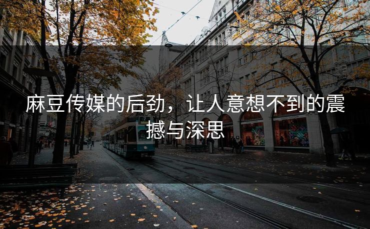 麻豆传媒的后劲，让人意想不到的震撼与深思