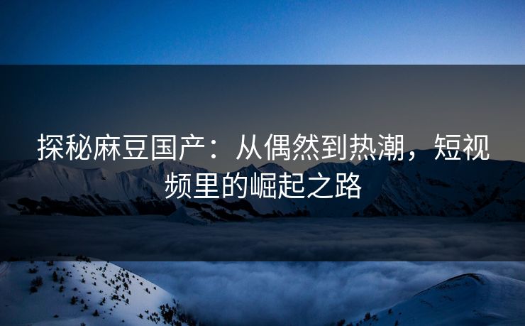 探秘麻豆国产：从偶然到热潮，短视频里的崛起之路