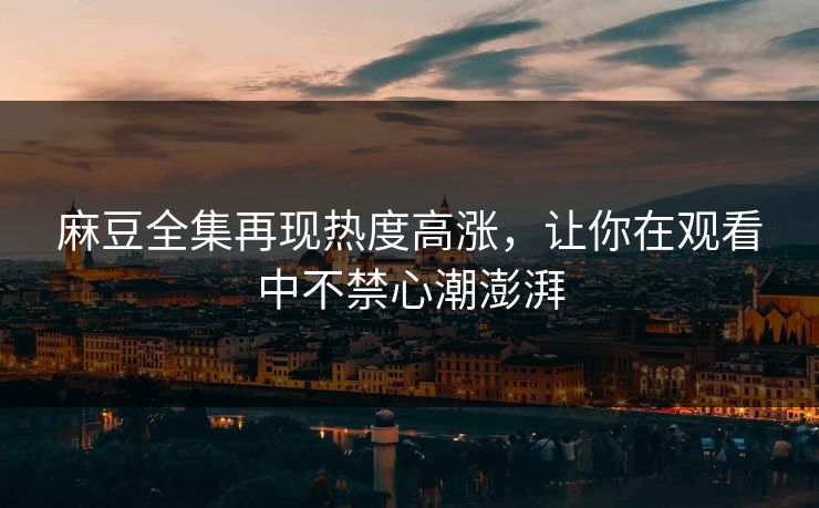 麻豆全集再现热度高涨，让你在观看中不禁心潮澎湃
