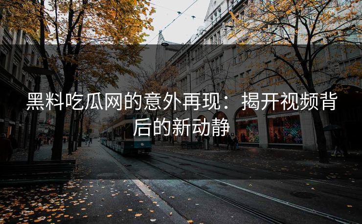 黑料吃瓜网的意外再现：揭开视频背后的新动静