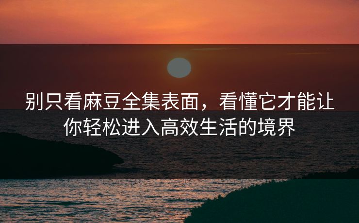 别只看麻豆全集表面，看懂它才能让你轻松进入高效生活的境界