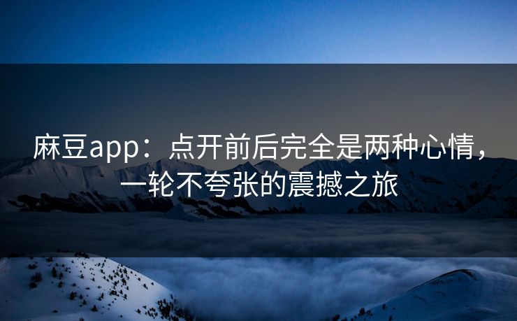 麻豆app：点开前后完全是两种心情，一轮不夸张的震撼之旅