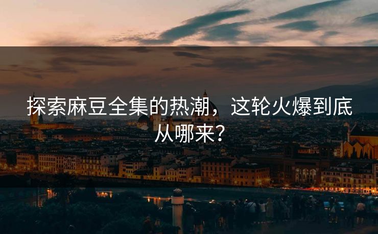 探索麻豆全集的热潮，这轮火爆到底从哪来？