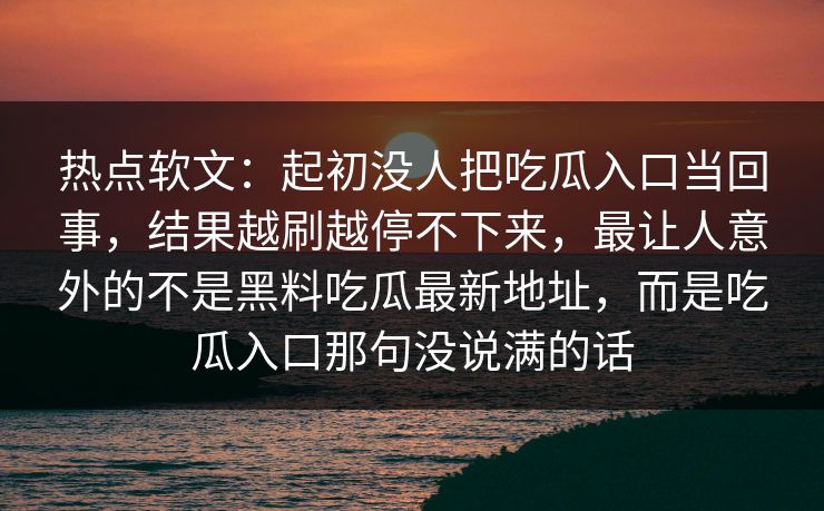 热点软文：起初没人把吃瓜入口当回事，结果越刷越停不下来，最让人意外的不是黑料吃瓜最新地址，而是吃瓜入口那句没说满的话