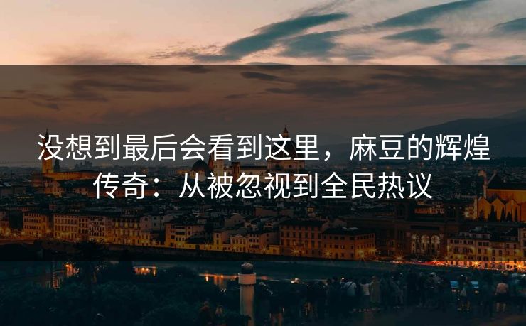 没想到最后会看到这里，麻豆的辉煌传奇：从被忽视到全民热议