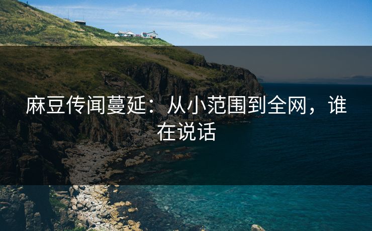 麻豆传闻蔓延：从小范围到全网，谁在说话