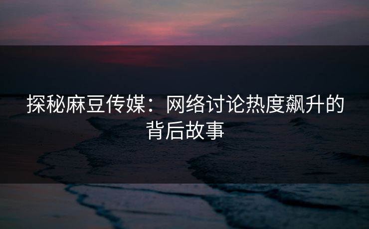 探秘麻豆传媒：网络讨论热度飙升的背后故事