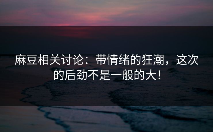 麻豆相关讨论：带情绪的狂潮，这次的后劲不是一般的大！