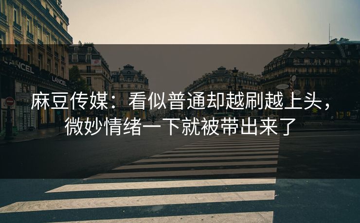 麻豆传媒：看似普通却越刷越上头，微妙情绪一下就被带出来了