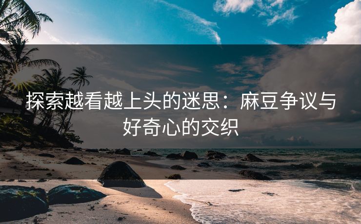 探索越看越上头的迷思：麻豆争议与好奇心的交织