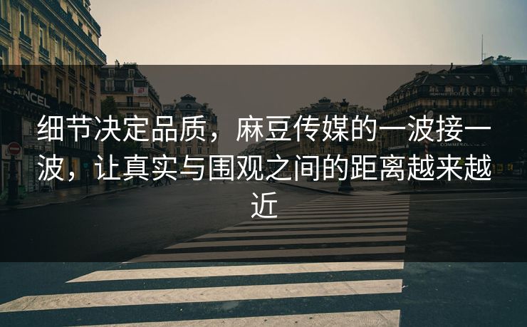 细节决定品质，麻豆传媒的一波接一波，让真实与围观之间的距离越来越近