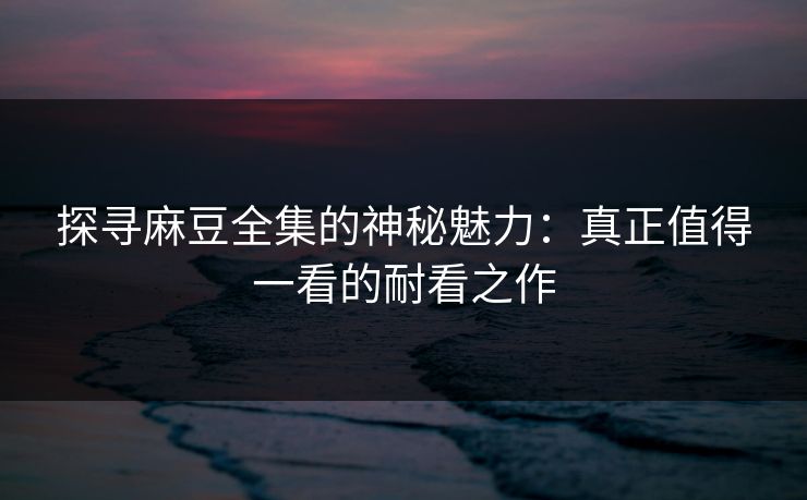探寻麻豆全集的神秘魅力：真正值得一看的耐看之作