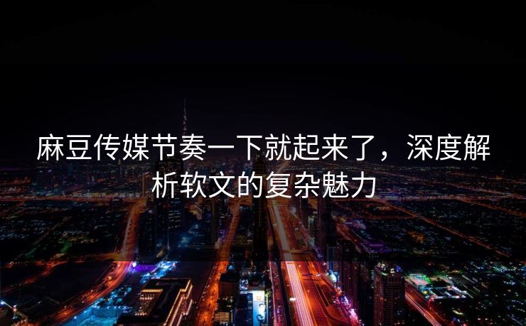 麻豆传媒节奏一下就起来了，深度解析软文的复杂魅力