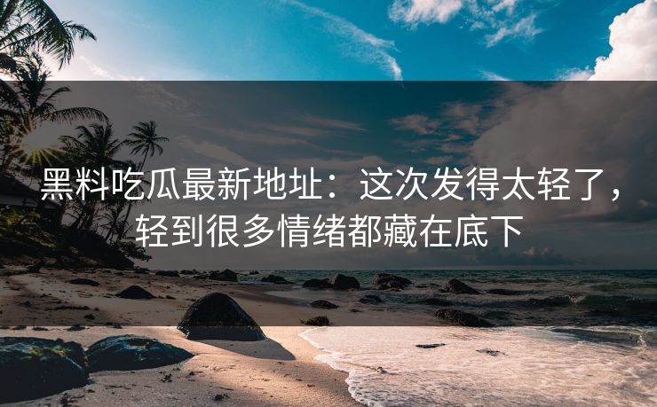 黑料吃瓜最新地址：这次发得太轻了，轻到很多情绪都藏在底下