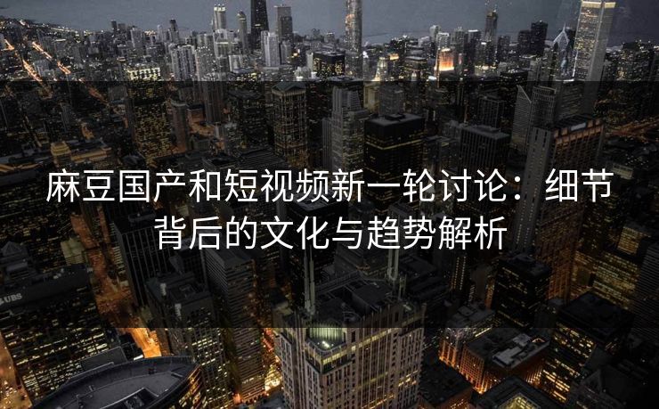 麻豆国产和短视频新一轮讨论：细节背后的文化与趋势解析