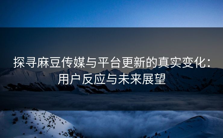 探寻麻豆传媒与平台更新的真实变化：用户反应与未来展望