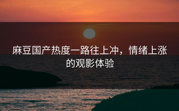 麻豆国产热度一路往上冲，情绪上涨的观影体验