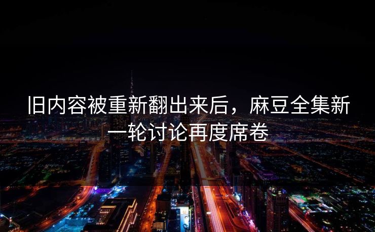 旧内容被重新翻出来后，麻豆全集新一轮讨论再度席卷