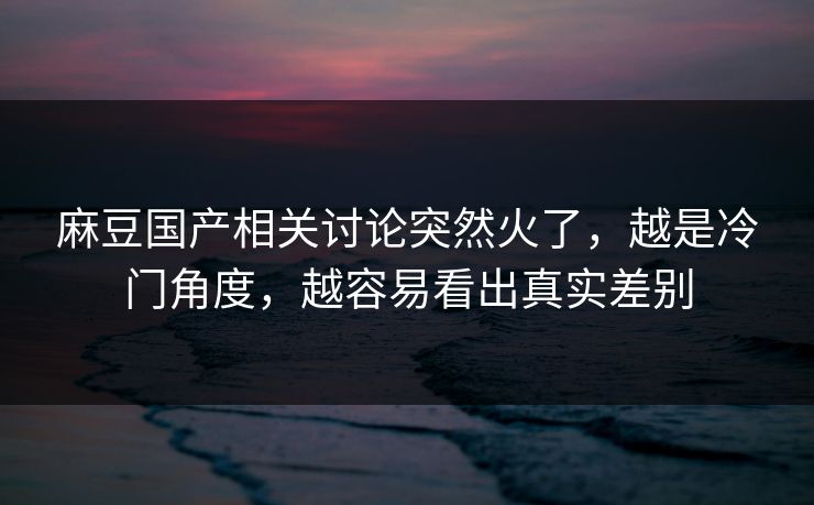 麻豆国产相关讨论突然火了，越是冷门角度，越容易看出真实差别