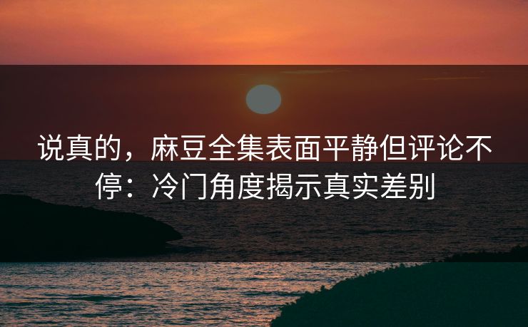 说真的，麻豆全集表面平静但评论不停：冷门角度揭示真实差别