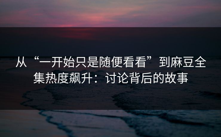 从“一开始只是随便看看”到麻豆全集热度飙升：讨论背后的故事