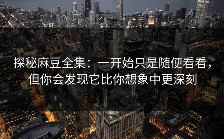 探秘麻豆全集：一开始只是随便看看，但你会发现它比你想象中更深刻