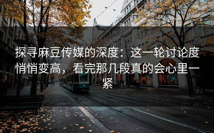 探寻麻豆传媒的深度：这一轮讨论度悄悄变高，看完那几段真的会心里一紧