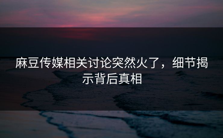 麻豆传媒相关讨论突然火了，细节揭示背后真相