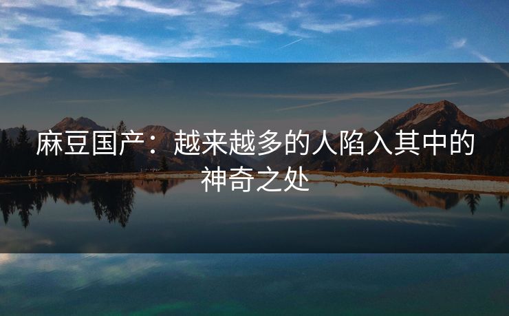 麻豆国产：越来越多的人陷入其中的神奇之处