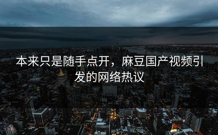 本来只是随手点开，麻豆国产视频引发的网络热议
