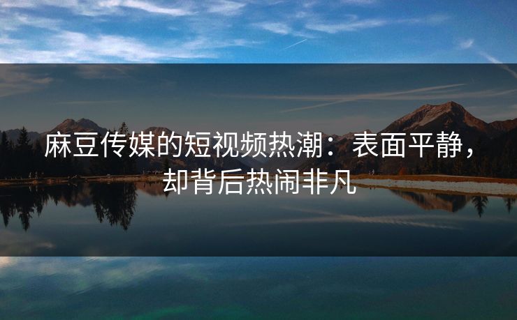 麻豆传媒的短视频热潮：表面平静，却背后热闹非凡