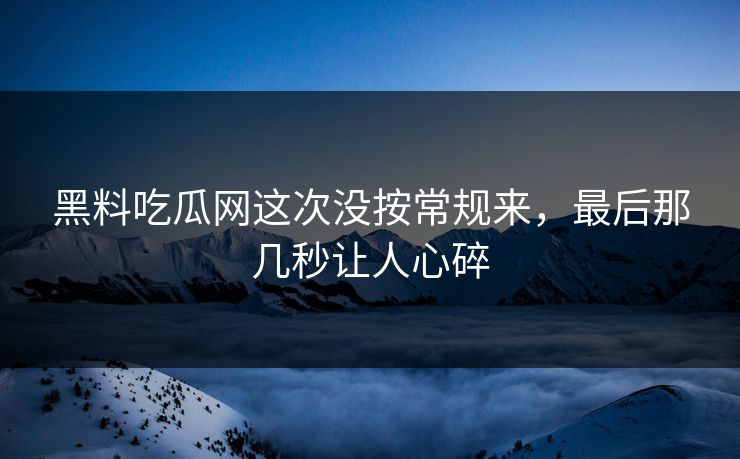 黑料吃瓜网这次没按常规来，最后那几秒让人心碎