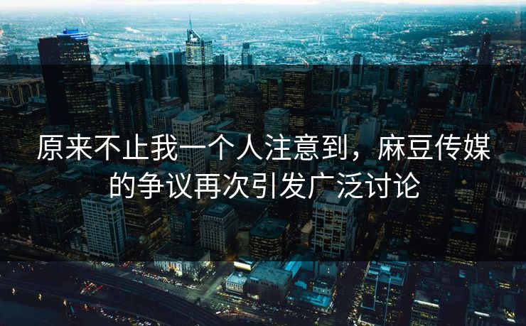 原来不止我一个人注意到，麻豆传媒的争议再次引发广泛讨论