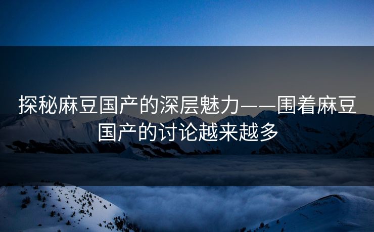 探秘麻豆国产的深层魅力——围着麻豆国产的讨论越来越多