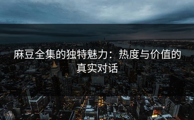 麻豆全集的独特魅力：热度与价值的真实对话