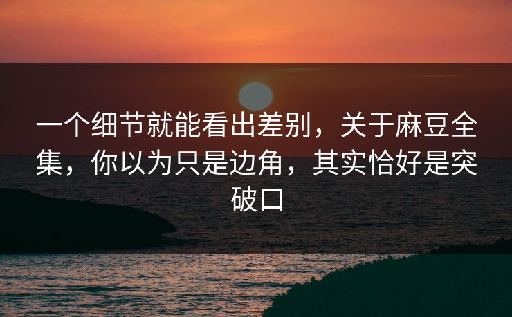 一个细节就能看出差别，关于麻豆全集，你以为只是边角，其实恰好是突破口