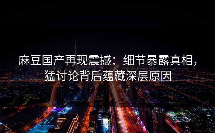 麻豆国产再现震撼：细节暴露真相，猛讨论背后蕴藏深层原因
