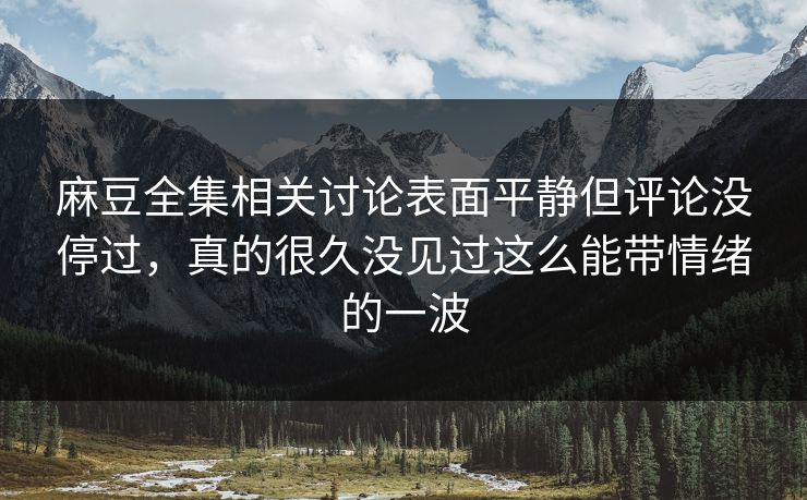 麻豆全集相关讨论表面平静但评论没停过，真的很久没见过这么能带情绪的一波