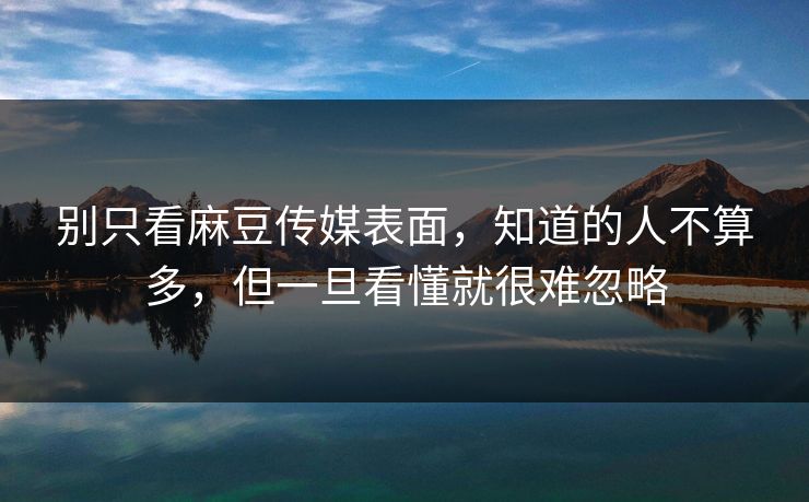 别只看麻豆传媒表面，知道的人不算多，但一旦看懂就很难忽略