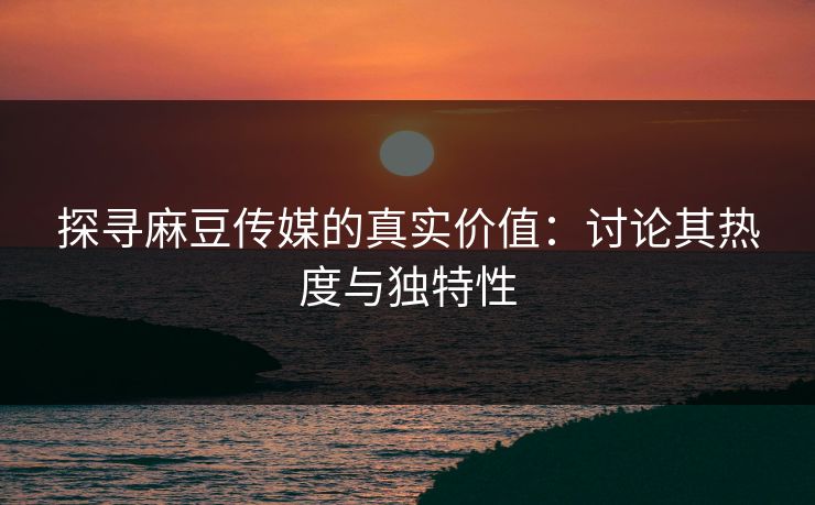 探寻麻豆传媒的真实价值：讨论其热度与独特性