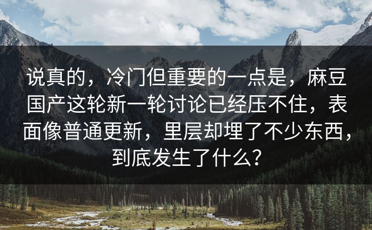 说真的，冷门但重要的一点是，麻豆国产这轮新一轮讨论已经压不住，表面像普通更新，里层却埋了不少东西，到底发生了什么？