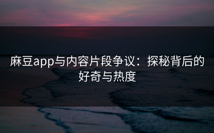 麻豆app与内容片段争议：探秘背后的好奇与热度