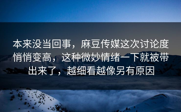 本来没当回事，麻豆传媒这次讨论度悄悄变高，这种微妙情绪一下就被带出来了，越细看越像另有原因