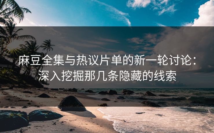 麻豆全集与热议片单的新一轮讨论：深入挖掘那几条隐藏的线索