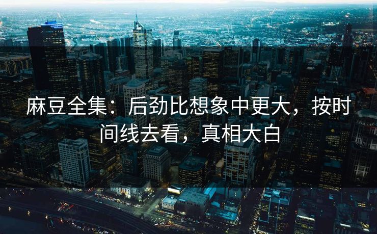 麻豆全集：后劲比想象中更大，按时间线去看，真相大白