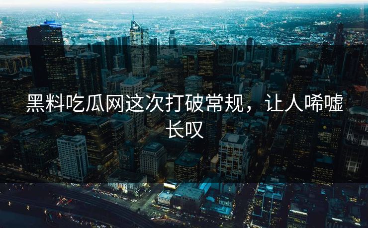 黑料吃瓜网这次打破常规，让人唏嘘长叹