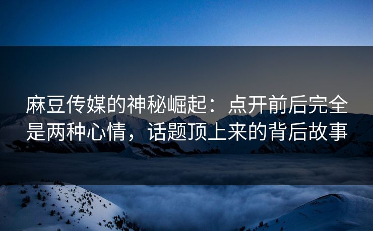 麻豆传媒的神秘崛起：点开前后完全是两种心情，话题顶上来的背后故事