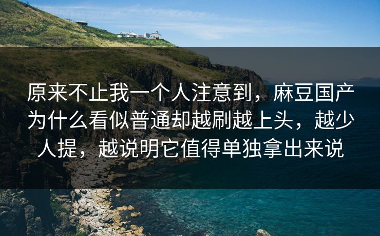 原来不止我一个人注意到，麻豆国产为什么看似普通却越刷越上头，越少人提，越说明它值得单独拿出来说
