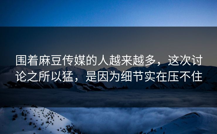 围着麻豆传媒的人越来越多，这次讨论之所以猛，是因为细节实在压不住