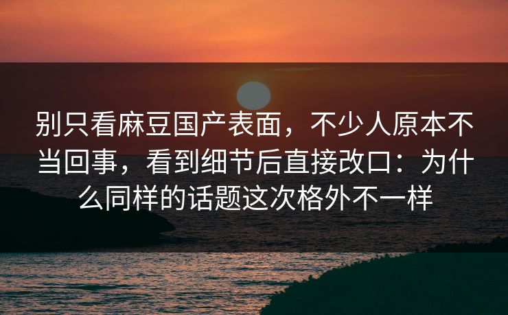 别只看麻豆国产表面，不少人原本不当回事，看到细节后直接改口：为什么同样的话题这次格外不一样